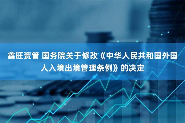鑫旺资管 国务院关于修改《中华人民共和国外国人入境出境管理条例》的决定
