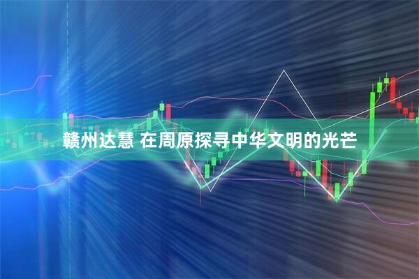 赣州达慧 在周原探寻中华文明的光芒