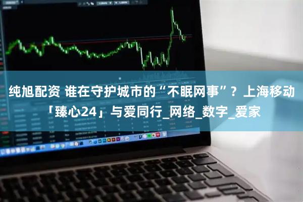 纯旭配资 谁在守护城市的“不眠网事”？上海移动「臻心24」与爱同行_网络_数字_爱家