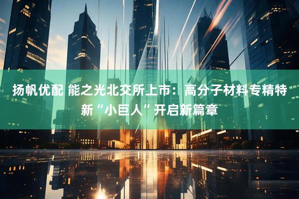 扬帆优配 能之光北交所上市：高分子材料专精特新“小巨人”开启新篇章