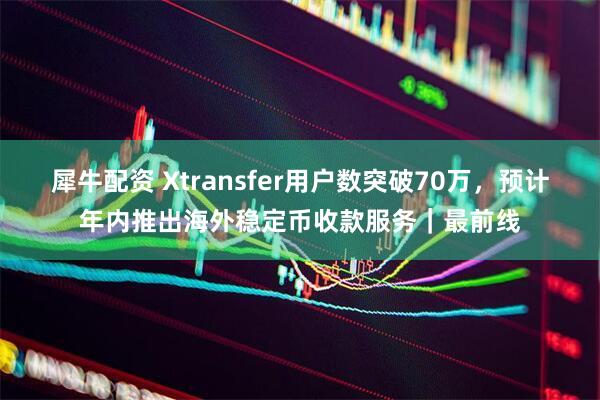 犀牛配资 Xtransfer用户数突破70万，预计年内推出海外稳定币收款服务｜最前线