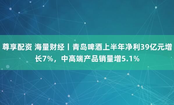 尊享配资 海量财经丨青岛啤酒上半年净利39亿元增长7%，中高端产品销量增5.1%