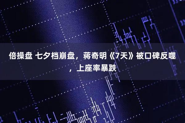 倍操盘 七夕档崩盘，蒋奇明《7天》被口碑反噬，上座率暴跌