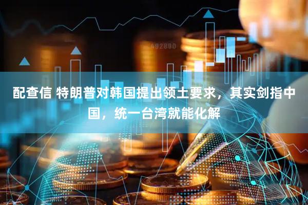 配查信 特朗普对韩国提出领土要求，其实剑指中国，统一台湾就能化解