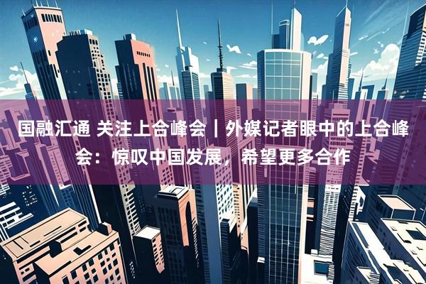 国融汇通 关注上合峰会｜外媒记者眼中的上合峰会：惊叹中国发展，希望更多合作