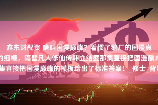 鑫东财配资 啥叫国漫巅峰？看惯了鹅厂的国漫真的是很难吃到如此精细的细糠，隔壁凡人修仙传韩立结婴那集直接把国漫巅峰的模板给出了标准答案！_修士_背景_普通人