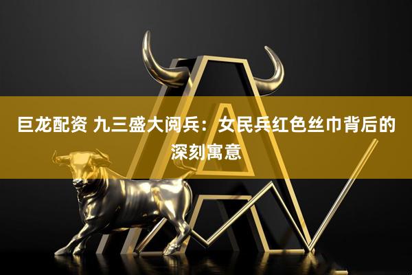 巨龙配资 九三盛大阅兵：女民兵红色丝巾背后的深刻寓意