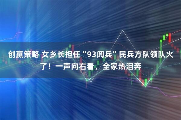 创赢策略 女乡长担任“93阅兵”民兵方队领队火了！一声向右看，全家热泪奔