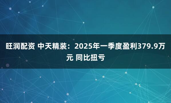 旺润配资 中天精装：2025年一季度盈利379.9万元 同比扭亏