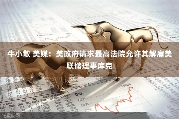 牛小散 美媒：美政府请求最高法院允许其解雇美联储理事库克