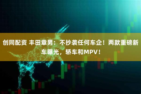 创同配资 丰田章男:不抄袭任何车企!两款重磅新车曝光,轿车和MPV!