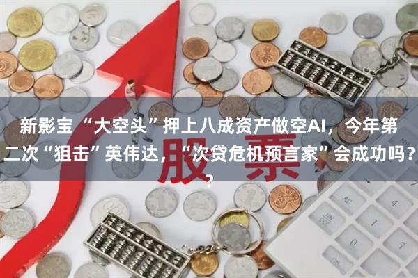 新影宝 “大空头”押上八成资产做空AI，今年第二次“狙击”英伟达，“次贷危机预言家”会成功吗？