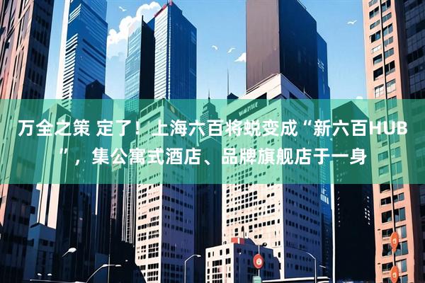 万全之策 定了!上海六百将蜕变成“新六百HUB”,集公寓式酒店、品牌旗舰店于一身