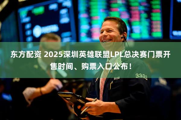 东方配资 2025深圳英雄联盟LPL总决赛门票开售时间、购票入口公布!