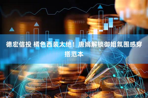 德宏信投 橘色西装太绝！唐嫣解锁御姐氛围感穿搭范本