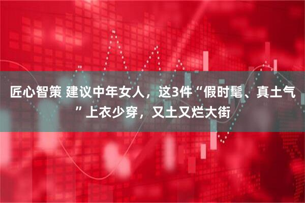 匠心智策 建议中年女人，这3件“假时髦、真土气”上衣少穿，又土又烂大街
