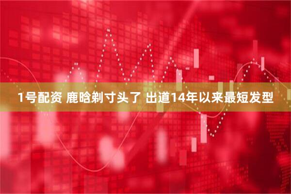 1号配资 鹿晗剃寸头了 出道14年以来最短发型