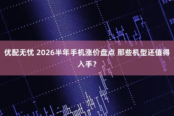 优配无忧 2026半年手机涨价盘点 那些机型还值得入手？