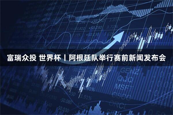 富瑞众投 世界杯丨阿根廷队举行赛前新闻发布会