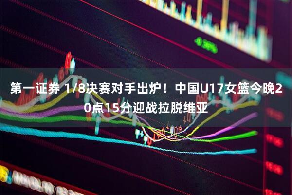 第一证券 1/8决赛对手出炉！中国U17女篮今晚20点15分迎战拉脱维亚