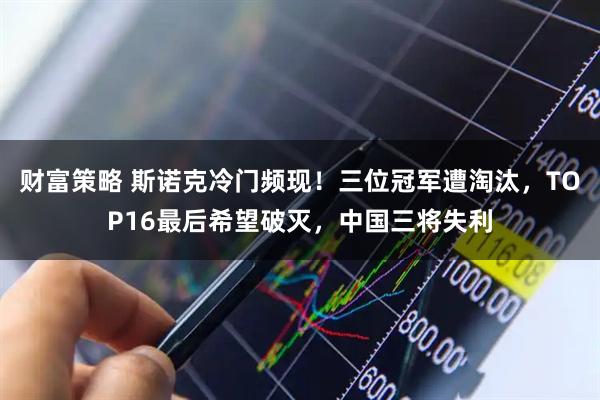 财富策略 斯诺克冷门频现！三位冠军遭淘汰，TOP16最后希望破灭，中国三将失利